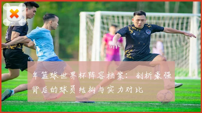 年篮球世界杯阵容档案：剖析豪强背后的球员结构与实力对比