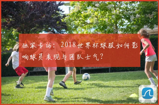 独家专访：2018世界杯球服如何影响球员表现与团队士气？